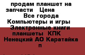 продам планшет на запчасти › Цена ­ 1 000 - Все города Компьютеры и игры » Электронные книги, планшеты, КПК   . Ненецкий АО,Каратайка п.